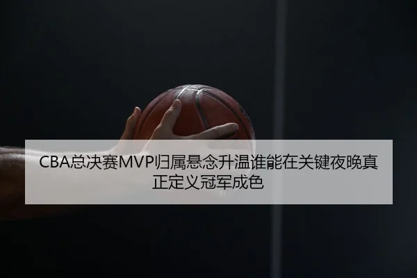 CBA总决赛MVP归属悬念升温谁能在关键夜晚真正定义冠军成色