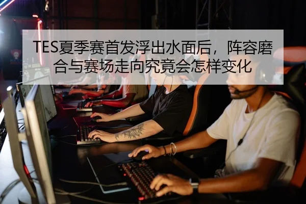 TES夏季赛首发浮出水面后，阵容磨合与赛场走向究竟会怎样变化